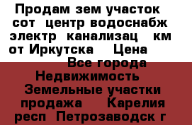 Продам зем.участок 12сот. центр.водоснабж. электр. канализац. 9км. от Иркутска  › Цена ­ 800 000 - Все города Недвижимость » Земельные участки продажа   . Карелия респ.,Петрозаводск г.